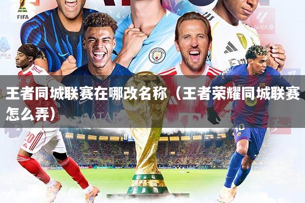 王者同城联赛在哪改名称（王者荣耀同城联赛怎么弄）
