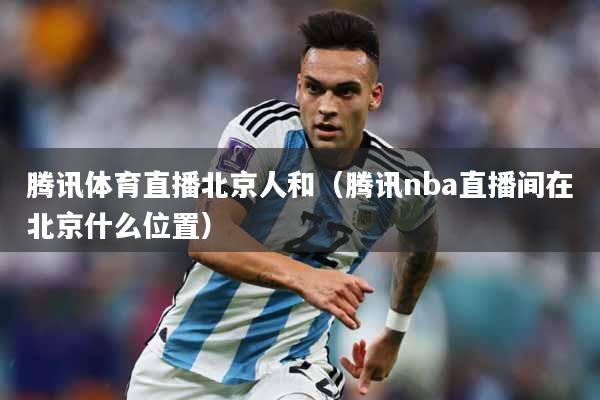 腾讯体育直播北京人和（腾讯nba直播间在北京什么位置）