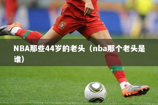 NBA那些44岁的老头（nba那个老头是谁）
