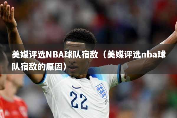 美媒评选NBA球队宿敌（美媒评选nba球队宿敌的原因）