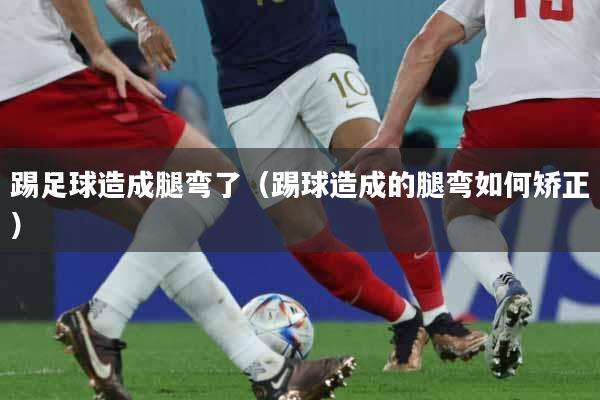 踢足球造成腿弯了（踢球造成的腿弯如何矫正）