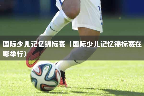 国际少儿记忆锦标赛（国际少儿记忆锦标赛在哪举行）
