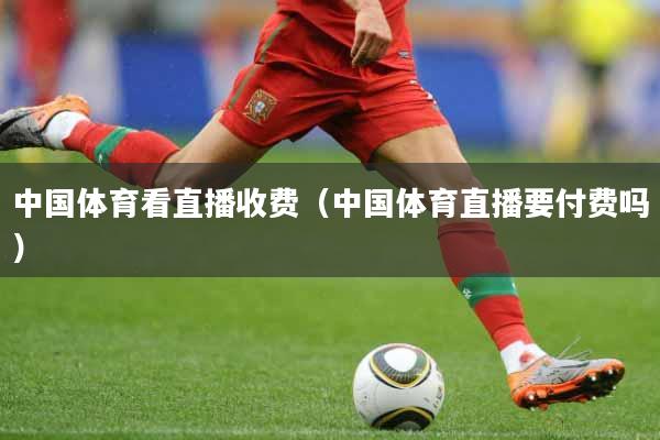 中国体育看直播收费（中国体育直播要付费吗）