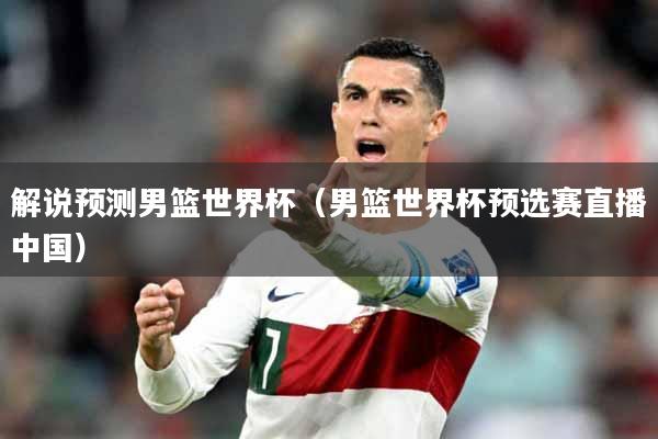 解说预测男篮世界杯（男篮世界杯预选赛直播中国）