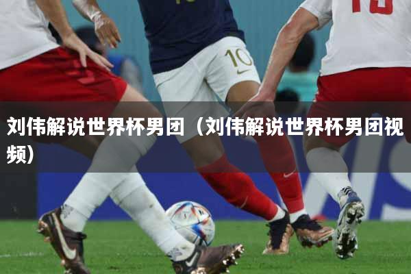刘伟解说世界杯男团（刘伟解说世界杯男团视频）