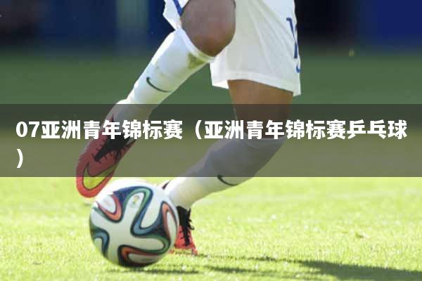 07亚洲青年锦标赛（亚洲青年锦标赛乒乓球）