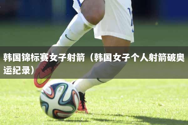 韩国锦标赛女子射箭（韩国女子个人射箭破奥运纪录）