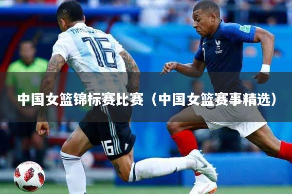 中国女篮锦标赛比赛（中国女篮赛事精选）