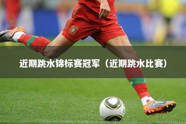 近期跳水锦标赛冠军（近期跳水比赛）