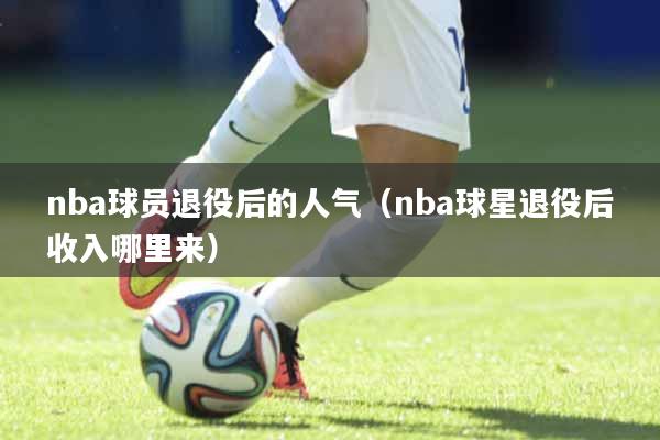 nba球员退役后的人气（nba球星退役后收入哪里来）