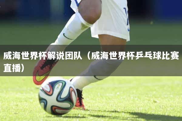 威海世界杯解说团队（威海世界杯乒乓球比赛直播）