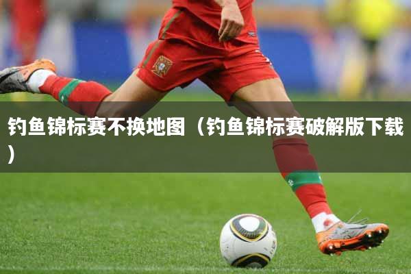 钓鱼锦标赛不换地图（钓鱼锦标赛破解版下载）