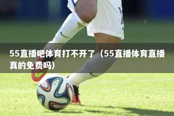55直播吧体育打不开了（55直播体育直播真的免费吗）
