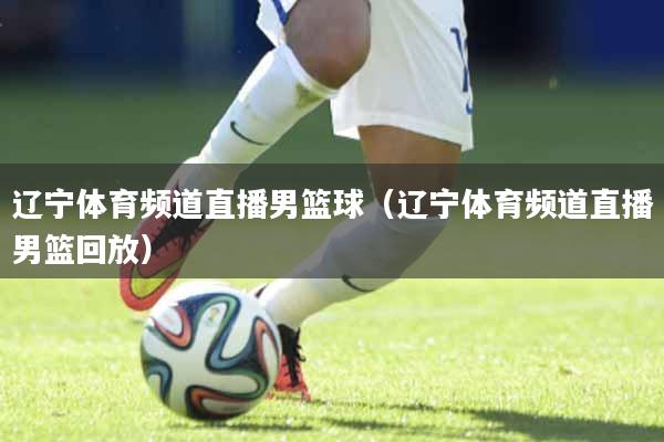 辽宁体育频道直播男篮球（辽宁体育频道直播男篮回放）