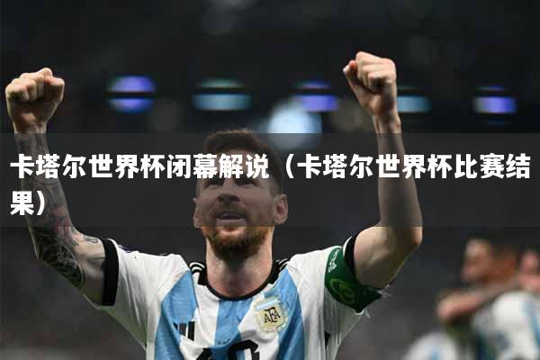 卡塔尔世界杯闭幕解说（卡塔尔世界杯比赛结果）