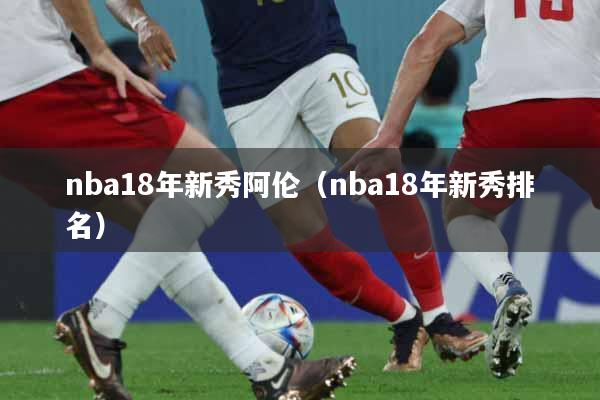 nba18年新秀阿伦（nba18年新秀排名）