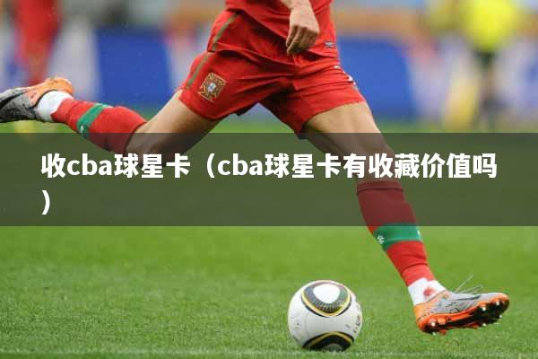 收cba球星卡（cba球星卡有收藏价值吗）