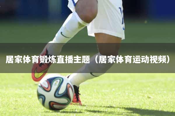 居家体育锻炼直播主题（居家体育运动视频）
