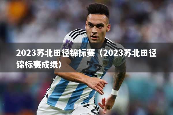 2023苏北田径锦标赛（2023苏北田径锦标赛成绩）