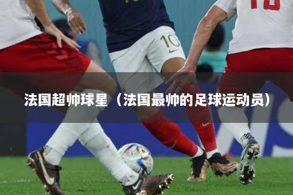 法国超帅球星（法国最帅的足球运动员）