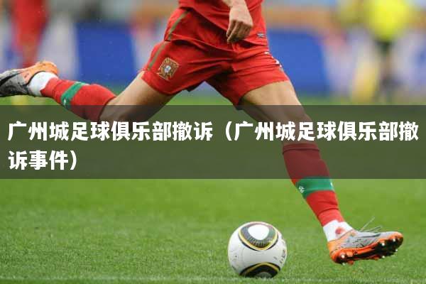 广州城足球俱乐部撤诉（广州城足球俱乐部撤诉事件）