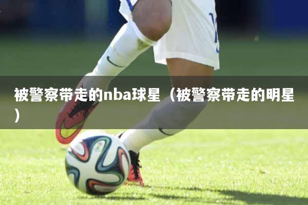被警察带走的nba球星（被警察带走的明星）