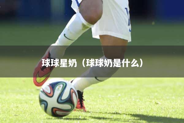 球球星奶（球球奶是什么）