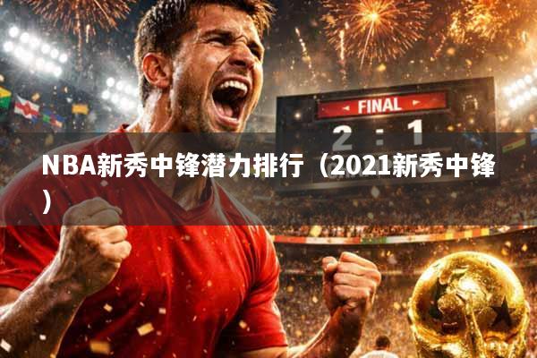 NBA新秀中锋潜力排行（2021新秀中锋）