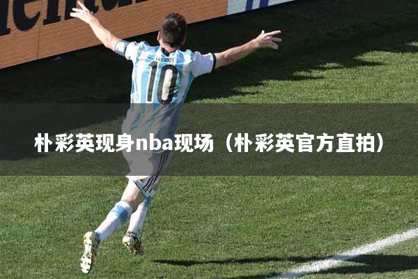 朴彩英现身nba现场（朴彩英官方直拍）