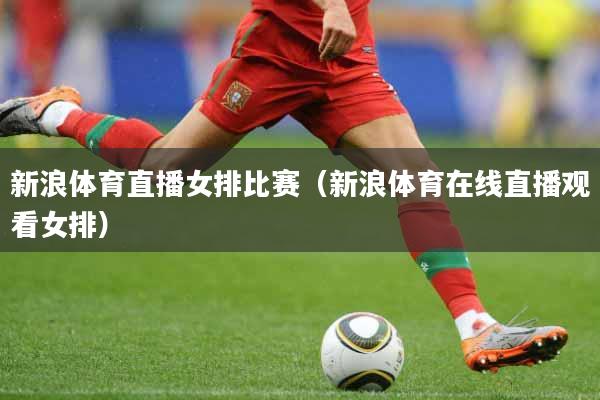 新浪体育直播女排比赛（新浪体育在线直播观看女排）