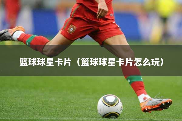篮球球星卡片（篮球球星卡片怎么玩）