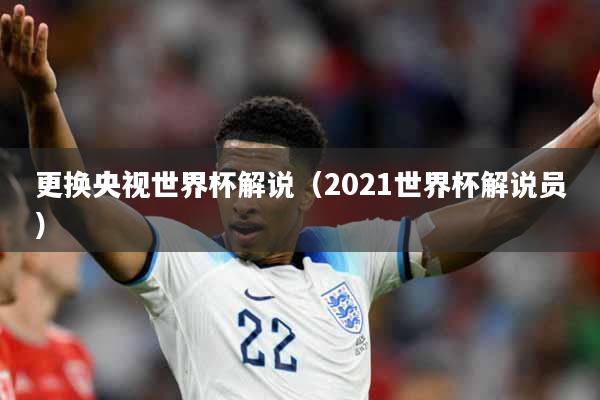 更换央视世界杯解说（2021世界杯解说员）